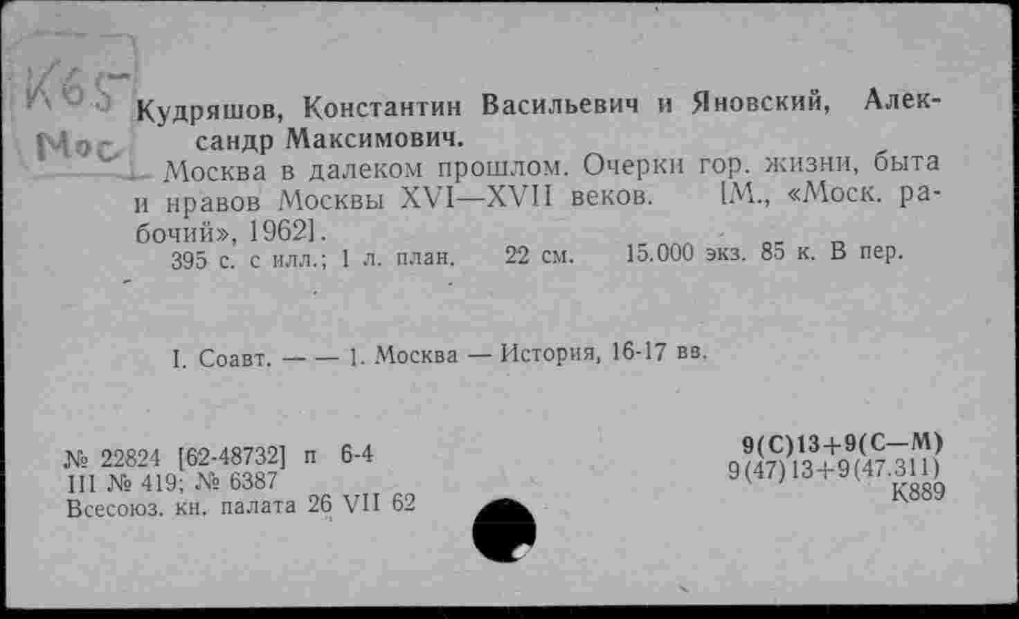 ﻿Кудряшов, Константин Васильевич и Яновский, Алек-сандр Максимович.
.. Москва в далеком прошлом. Очерки гор. жизни, быта и нравов Москвы XVI—XVII веков. [М., «Моск, рабочий», 1962].
395 с. с илл.; 1 л. план. 22 см. 15.000 экз. 85 к. В пер.
I. Соавт.----1. Москва — История, 16-17 вв.
№ 22824 [62-48732] п 6-4
III № 419; № 6387
Всесоюз. кн. палата 26 VII 62
9(С)13 + 9(С-М)
9(47)13+9(47.311)
К889